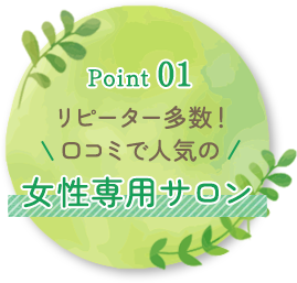 Point 01 リピーター多数！ 口コミで人気の女性専用サロン