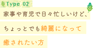 Type 02 家事や育児で日々忙しいけど、ちょっとでも綺麗になって癒されたい方